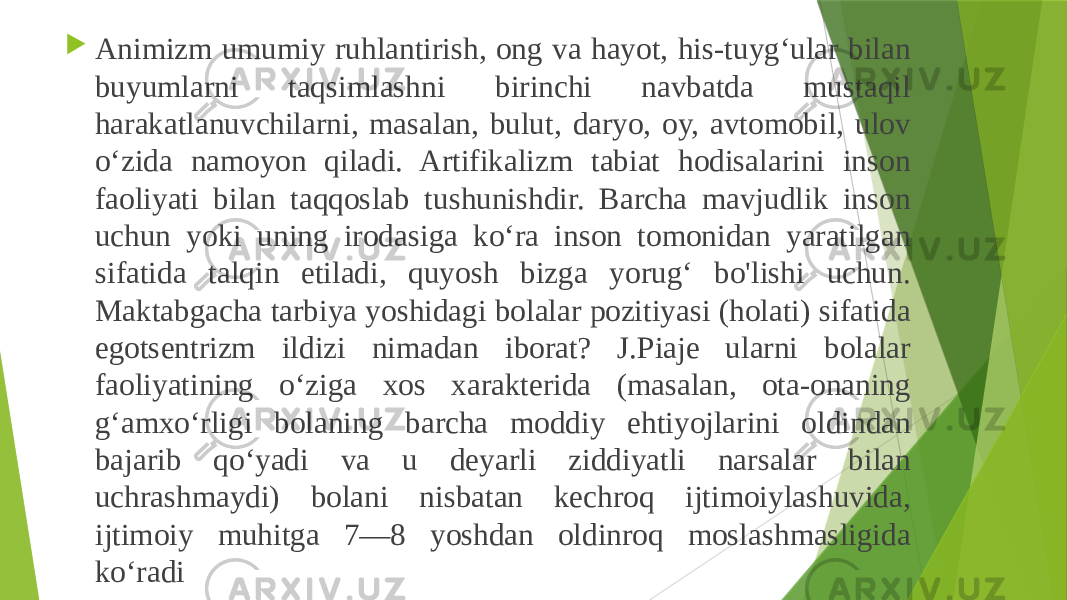  Animizm umumiy ruhlantirish, ong va hayot, his-tuyg‘ular bilan buyumlarni taqsimlashni birinchi navbatda mustaqil harakatlanuvchilarni, masalan, bulut, daryo, oy, avtomobil, ulov o‘zida namoyon qiladi. Artifikalizm tabiat hodisalarini inson faoliyati bilan taqqoslab tushunishdir. Barcha mavjudlik inson uchun yoki uning irodasiga ko‘ra inson tomonidan yaratilgan sifatida talqin etiladi, quyosh bizga yorug‘ bo&#39;lishi uchun. Maktabgacha tarbiya yoshidagi bolalar pozitiyasi (holati) sifatida egotsentrizm ildizi nimadan iborat? J.Piaje ularni bolalar faoliyatining o‘ziga xos xarakterida (masalan, ota-onaning g‘amxo‘rligi bolaning barcha moddiy ehtiyojlarini oldindan bajarib qo‘yadi va u deyarli ziddiyatli narsalar bilan uchrashmaydi) bolani nisbatan kechroq ijtimoiylashuvida, ijtimoiy muhitga 7—8 yoshdan oldinroq moslashmasligida ko‘radi 