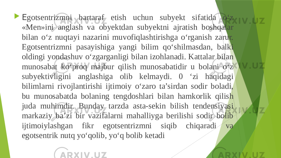  E gotsentrizmni bartaraf etish uchun subyekt sifatida o‘z «Men»ini anglash va obyektdan subyektni ajratish boshqalar bilan o‘z nuqtayi nazarini muvofiqlashtirishga o‘rganish zarur. Egotsentrizmni pasayishiga yangi bilim qo‘shilmasdan, balki oldingi yondashuv o‘zgarganligi bilan izohlanadi. Kattalar bilan munosabat ko‘proq majbur qilish munosabatidir u bolani o‘z subyektivligini anglashiga olib kelmaydi. 0 ‘zi haqidagi bilimlarni rivojlantirishi ijtimoiy o‘zaro ta’sirdan sodir boladi, bu munosabatda bolaning tengdoshlari bilan hamkorlik qilish juda muhimdir. Bunday tarzda asta-sekin bilish tendensiyasi markaziy ba’zi bir vazifalarni mahalliyga berilishi sodir bolib ijtimoiylashgan fikr egotsentrizmni siqib chiqaradi va egotsentrik nutq yo‘qolib, yo‘q bolib ketadi 