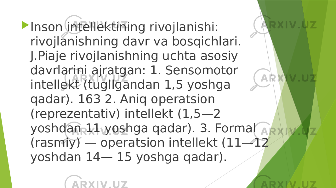  Inson intellektining rivojlanishi: rivojlanishning davr va bosqichlari. J.Piaje rivojlanishning uchta asosiy davrlarini ajratgan: 1. Sensomotor intellekt (tugllgandan 1,5 yoshga qadar). 163 2. Aniq operatsion (reprezentativ) intellekt (1,5—2 yoshdan 11 yoshga qadar). 3. Formal (rasmiy) — operatsion intellekt (11—12 yoshdan 14— 15 yoshga qadar). 