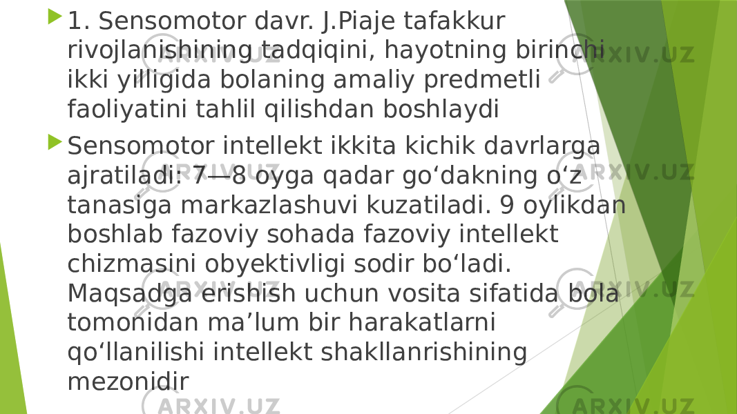  1. Sensomotor davr. J.Piaje tafakkur rivojlanishining tadqiqini, hayotning birinchi ikki yilligida bolaning amaliy predmetli faoliyatini tahlil qilishdan boshlaydi  Sensomotor intellekt ikkita kichik davrlarga ajratiladi: 7—8 oyga qadar go‘dakning o‘z tanasiga markazlashuvi kuzatiladi. 9 oylikdan boshlab fazoviy sohada fazoviy intellekt chizmasini obyektivligi sodir bo‘ladi. Maqsadga erishish uchun vosita sifatida bola tomonidan ma’lum bir harakatlarni qo‘llanilishi intellekt shakllanrishining mezonidir 