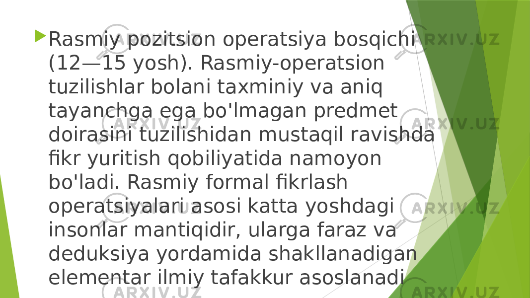  Rasmiy pozitsion operatsiya bosqichi (12—15 yosh). Rasmiy-operatsion tuzilishlar bolani taxminiy va aniq tayanchga ega bo&#39;lmagan predmet doirasini tuzilishidan mustaqil ravishda fikr yuritish qobiliyatida namoyon bo&#39;ladi. Rasmiy formal fikrlash operatsiyalari asosi katta yoshdagi insonlar mantiqidir, ularga faraz va deduksiya yordamida shakllanadigan elementar ilmiy tafakkur asoslanadi 