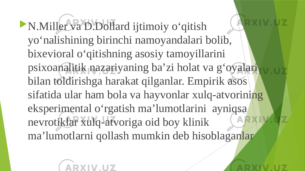  N.Miller va D.Dollard ijtimoiy o‘qitish yo‘nalishining birinchi namoyandalari bolib, bixevioral o‘qitishning asosiy tamoyillarini psixoanalitik nazariyaning ba’zi holat va g‘oyalari bilan toldirishga harakat qilganlar. Empirik asos sifatida ular ham bola va hayvonlar xulq-atvorining eksperimental o‘rgatish ma’lumotlarini ayniqsa nevrotiklar xulq-atvoriga oid boy klinik ma’lumotlarni qollash mumkin deb hisoblaganlar 