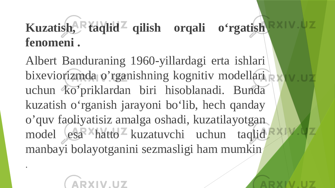 Kuzatish, taqlid qilish orqali o‘rgatish fenomeni . Albert Banduraning 1960-yillardagi erta ishlari bixeviorizmda o’rganishning kognitiv modellari uchun ko’priklardan biri hisoblanadi. Bunda kuzatish o‘rganish jarayoni bo‘lib, hech qanday o’quv faoliyatisiz amalga oshadi, kuzatilayotgan model esa hatto kuzatuvchi uchun taqlid manbayi bolayotganini sezmasligi ham mumkin . 