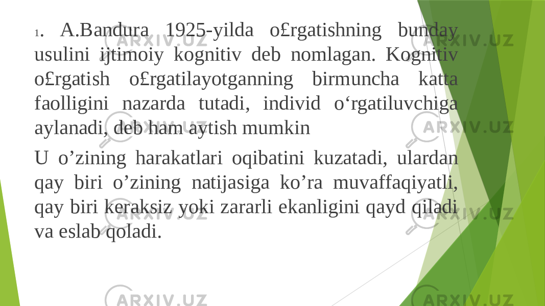 1 . A.Bandura 1925-yilda o£rgatishning bunday usulini ijtimoiy kognitiv deb nomlagan. Kognitiv o£rgatish o£rgatilayotganning birmuncha katta faolligini nazarda tutadi, individ o‘rgatiluvchiga aylanadi, deb ham aytish mumkin U o’zining harakatlari oqibatini kuzatadi, ulardan qay biri o’zining natijasiga ko’ra muvaffaqiyatli, qay biri keraksiz yoki zararli ekanligini qayd qiladi va eslab qoladi. 