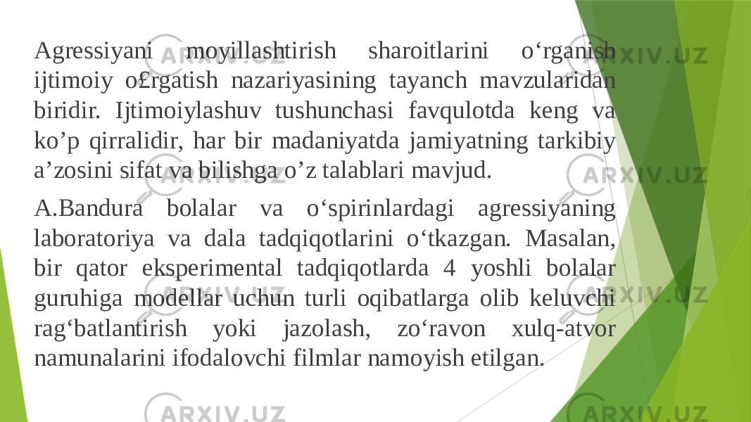 Agressiyani moyillashtirish sharoitlarini o‘rganish ijtimoiy o£rgatish nazariyasining tayanch mavzularidan biridir. Ijtimoiylashuv tushunchasi favqulotda keng va ko’p qirralidir, har bir madaniyatda jamiyatning tarkibiy a’zosini sifat va bilishga o’z talablari mavjud. A.Bandura bolalar va o‘spirinlardagi agressiyaning laboratoriya va dala tadqiqotlarini o‘tkazgan. Masalan, bir qator eksperimental tadqiqotlarda 4 yoshli bolalar guruhiga modellar uchun turli oqibatlarga olib keluvchi rag‘batlantirish yoki jazolash, zo‘ravon xulq-atvor namunalarini ifodalovchi filmlar namoyish etilgan. 