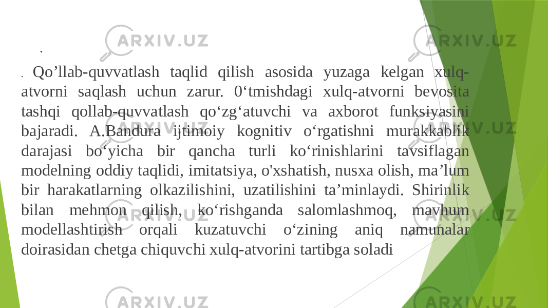 . . Qo’llab-quvvatlash taqlid qilish asosida yuzaga kelgan xulq- atvorni saqlash uchun zarur. 0‘tmishdagi xulq-atvorni bevosita tashqi qollab-quvvatlash qo‘zg‘atuvchi va axborot funksiyasini bajaradi. A.Bandura ijtimoiy kognitiv o‘rgatishni murakkablik darajasi bo‘yicha bir qancha turli ko‘rinishlarini tavsiflagan modelning oddiy taqlidi, imitatsiya, o&#39;xshatish, nusxa olish, ma’lum bir harakatlarning olkazilishini, uzatilishini ta’minlaydi. Shirinlik bilan mehmon qilish, ko‘rishganda salomlashmoq, mavhum modellashtirish orqali kuzatuvchi o‘zining aniq namunalar doirasidan chetga chiquvchi xulq-atvorini tartibga soladi 