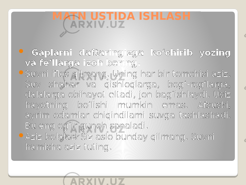 MATN USTIDA ISHLASH  Gaplarni daftaringizga ko‘chirib yozing va fe’llarga izoh bering.  Suvni iflos qilmang. Uning har bir tomchisi aziz. Suv shahar va qishloqlarga, bog‘-rog‘larga, dalalarga obihayot eltadi, jon bag‘ishlaydi. Usiz hayotning bo‘lishi mumkin emas. Afsuski, ayrim odamlar chiqindilami suvga tashlashadi. Bu eng og‘ir gunoh sanaladi.  Aziz bolalar! Siz aslo bunday qilmang. Suvni hamisha aziz tuting. 