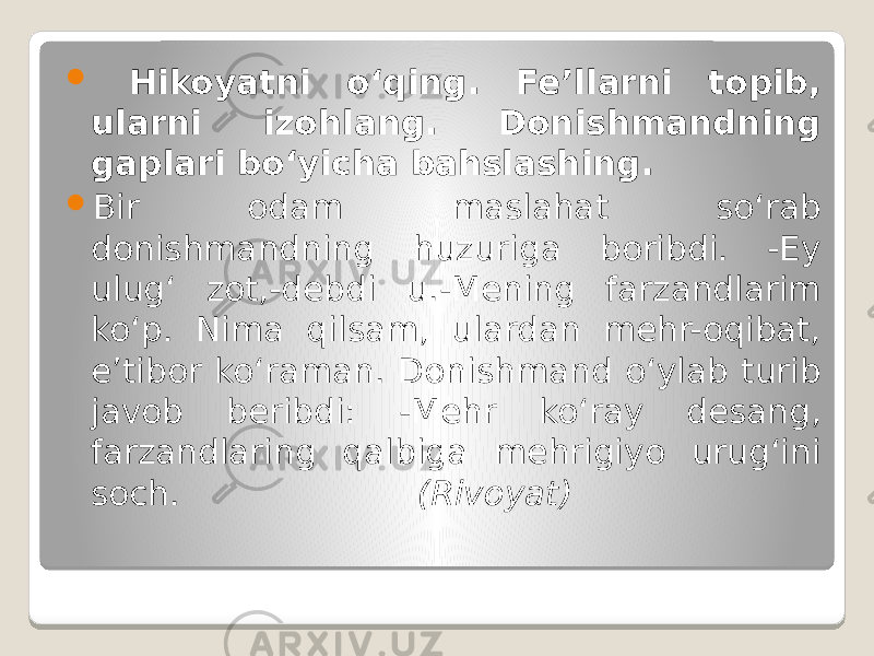  Hikoyatni o‘qing. Fe’llarni topib, ularni izohlang. Donishmandning gaplari bo‘yicha bahslashing.  Bir odam maslahat so‘rab donishmandning huzuriga boribdi. -Ey ulug‘ zot,-debdi u.-Mening farzandlarim ko‘p. Nima qilsam, ulardan mehr-oqibat, e’tibor ko‘raman. Donishmand o‘ylab turib javob beribdi: -Mehr ko‘ray desang, farzandlaring qalbiga mehrigiyo urug‘ini soch. (Rivoyat) 