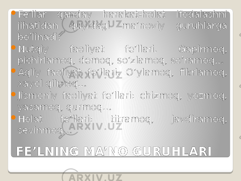 FE’LNING MA’NO GURUHLARI Fe’llar qanday harakat-holat ifodalashni jihatidan quyidagi ma’noviy guruhlarga bo’linadi:  Nutqiy faoliyat fe’llari. Gapirmoq, pichirlamoq, demoq, so’zlamoq, so’ramoq…  Aqliy faoliyat fe’llari. O’ylamoq, fikrlamoq, xayol qilmoq…  Jismoniy faoliyat fe’llari: chizmoq, yozmoq, yasamoq, qurmoq…  Holat fe’llari: titramoq, javdiramoq, sevinmoq… 