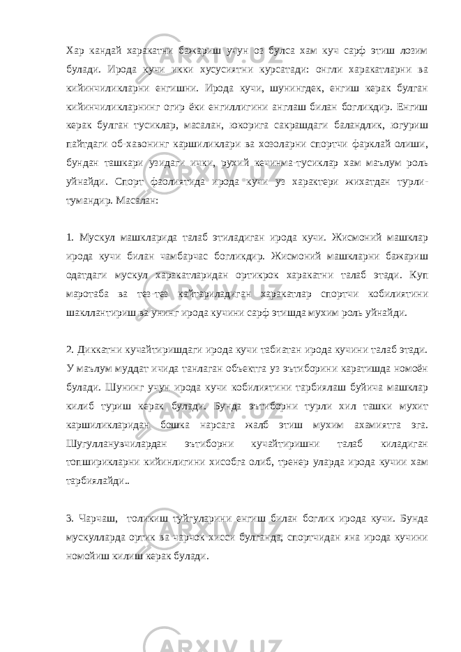 Хар кандай харакатни бажариш учун оз булса хам куч сарф этиш лозим булади. Ирода кучи икки хусусиятни курсатади: онгли харакатларни ва кийинчиликларни енгишни. Ирода кучи, шунингдек, енгиш керак булган кийинчиликларнинг огир ёки енгиллигини англаш билан богликдир. Енгиш керак булган тусиклар, масалан, юкорига сакрашдаги баландлик, югуриш пайтдаги об-хавонинг каршиликлари ва хозоларни спортчи фарклай олиши, бундан ташкари узидаги ички, рухий кечинма-тусиклар хам маълум роль уйнайди. Спорт фаолиятида ирода кучи уз характери жихатдан турли- тумандир. Масалан: 1. Мускул машкларида талаб этиладиган ирода кучи. Жисмоний машклар ирода кучи билан чамбарчас богликдир. Жисмоний машкларни бажариш одатдаги мускул харакатларидан ортикрок харакатни талаб этади. Куп маротаба ва тез-тез кайтариладиган харакатлар спортчи кобилиятини шакллантириш ва унинг ирода кучини сарф этишда мухим роль уйнайди. 2. Диккатни кучайтиришдаги ирода кучи табиатан ирода кучини талаб этади. У маълум муддат ичида танлаган объектга уз эътиборини каратишда номоён булади. Шунинг учун ирода кучи кобилиятини тарбиялаш буйича машклар килиб туриш керак булади. Бунда эътиборни турли хил ташки мухит каршиликларидан бошка нарсага жалб этиш мухим ахамиятга эга. Шугулланувчилардан эътиборни кучайтиришни талаб киладиган топширикларни кийинлигини хисобга олиб, тренер уларда ирода кучии хам тарбиялайди.. 3. Чарчаш, толикиш туйгуларини енгиш билан боглик ирода кучи. Бунда мускулларда ортик ва чарчок хисси булганда, спортчидан яна ирода кучини номойиш килиш керак булади. 