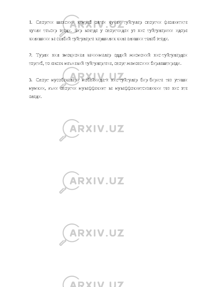 1. Спортчи шахсини камраб олган кучли туйгулар спортчи фаолиятига кучли таъсир этади. Бир вактда у спортчидан уз хис туйгуларини идора килишини ва салбий туйгуларга каршилик кила олишни талаб этади. 2. Турли хил эмоционал кечинмалар оддий жисмоний хис-туйгулардан тортиб, то юксак маънавий туйгуларгача, спорт жамоасини бирлаштиради. 3. Спорт мусобакалари мобайнидаги хис-туйгулар бир-бирига тез утиши мумкин, яъни спортчи муваффакият ва муваффокиятсизликни тез хис эта олади. 