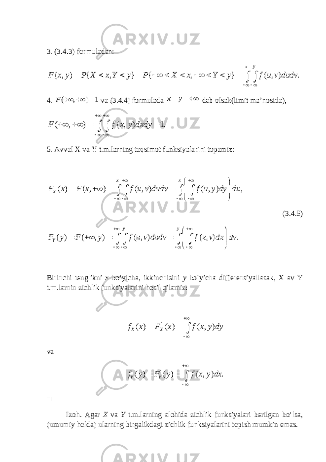 3. (3.4.3) formuladan:( , ) { , } { , } ( , ) . y x F x y P X x Y y P X x Y y f u v dudv                   4. ( , ) 1F    va (3.4.4) formulada x y  deb olsak(limit ma’nosida), ( , ) ( , ) 1. F f x y dxdy            5. Avval X va Y t.m.larning taqsimot funksiyalarini topamiz: ( ) ( , ) ( , ) ( , ) , x x XF x F x f u v dudv f u y dy du                        (3 .4.5 ) ( ) ( , ) ( , ) ( , ) . y y YF y F y f u v dudv f x v dx dv                        Birinchi tenglikni x bo ‘ yicha , ikkinchisini y bo ‘ yicha differensiyallasak , X av Y t . m . larnin zichlik funksiyalarini hosil qilamiz : &#39; ( ) ( ) ( , )X Xf x F x f x y dy       va &#39; ( ) ( ) ( , ) .Y Yf y F y f x y dx       ■ Izoh. Agar X va Y t.m.larning alohida zichlik funksiyalari berilgan bo‘lsa, (umumiy holda) ularning birgalikdagi zichlik funksiyalarini topish mumkin emas. 