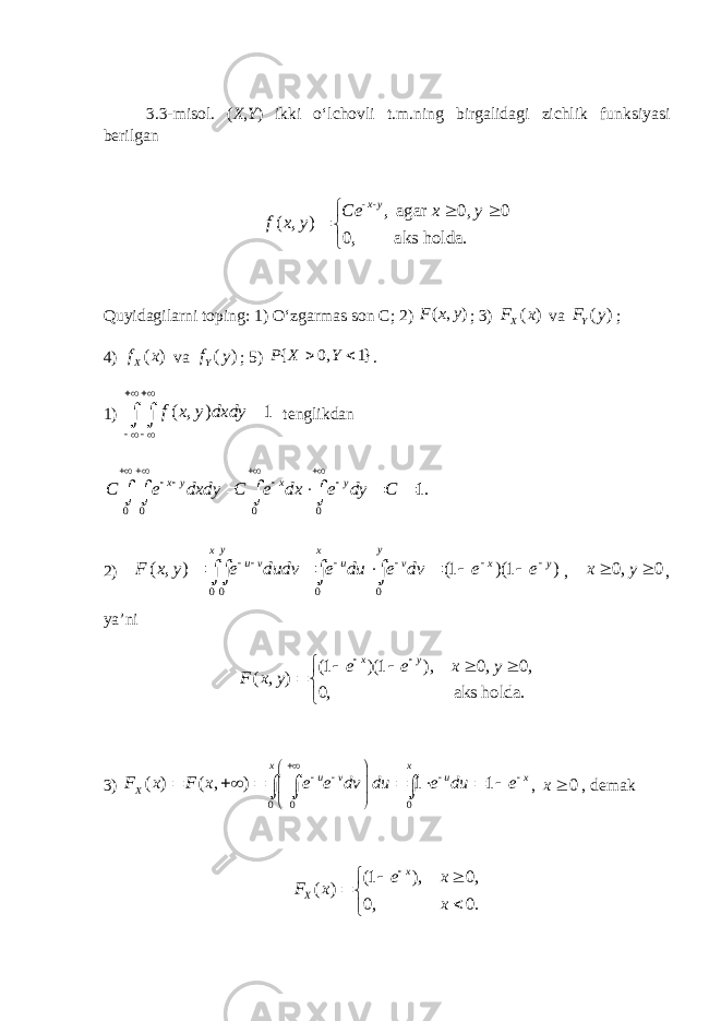 3.3-misol. ( X , Y ) ikki o‘lchovli t.m.ning birgalidagi zichlik funksiyasi berilgan - - , agar 0, 0 ( , ) 0, aks holda. x y Ce x y f x y       Quyidagilarni toping: 1) O‘zgarmas son C; 2) ( , )F x y ; 3) ( )XF x va ( )YF y ; 4) ( )Xf x va ( )Yf y ; 5) { 0, 1}P X Y   . 1) ( , ) 1f x y dxdy         tenglikdan 0 0 0 0 1. x y x y C e dxdy C e dx e dy C                2) 0 0 0 0 ( , ) (1 )(1 ) y yx x u v u v x y F x y e dudv e du e dv e e                , 0, 0 x y  , ya’ni (1 )(1 ), 0, 0, ( , ) 0, aks holda. x y e e x y F x y          3) 0 0 0 ( ) ( , ) 1 1 x x u v u x XF x F x e e dv du e du e                      , 0 x , demak (1 ), 0, ( ) 0, 0. x X e x F x x         