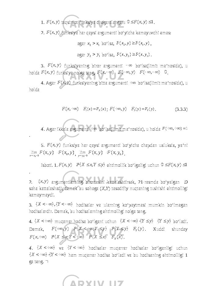 1. ( , )F x y taqsimot funksiya chegaralangan: 0 ( , ) 1 F x y  . 2. ( , )F x y funksiya har qaysi argumenti bo‘yicha kamayuvchi emas: agar 2 1x x  bo‘lsa, 2 1 ( , ) ( , )F x y F x y  , agar 2 1y y  bo‘lsa, 2 1 ( , ) ( , )F x y F x y  . 3. ( , )F x y funksiyaning biror argumenti   bo‘lsa(limit ma’nosida), u holda ( , )F x y funksiya nolga teng, ( , ) ( , ) ( , ) 0F x F y F            . 4. Agar ( , )F x y funksiyaning bitta argumenti  bo‘lsa(limit ma’nosida), u holda 1 ( ) ( )( , ) X x F xF x F   ; 2( ) ( ) ( , ) Y y F y F y F    . (3.3.3) 4 &#39; . Agar ikkala argumenti  bo‘lsa(limit ma’nosida), u holda ( ) 1 ,F    . 5. ( , )F x y funksiya har qaysi argumenti bo‘yicha chapdan uzluksiz, ya’ni 0 0 0 lim ( , ) ( , )x x F x y F x y    , 0 0 0lim ( , ) ( , ) y y F x y F x y    . Isboti. 1. ( , ) { , }F x y P X x Y y    ehtimollik bo‘lgaligi uchun 0 ( , ) 1 F x y  . 2. ( , )x y argumentlarning birortasini kattalashtirsak, 21-rasmda bo‘yalgan D soha kattalashadi, demak bu sohaga ( X , Y ) tasodifiy nuqtaning tushishi ehtimolligi kamaymaydi. 3. { }, { }X Y       hodisalar va ularning ko‘paytmasi mumkin bo‘lmagan hodisalardir. Demak, bu hodisalarning ehtimolligi nolga teng. 4 . { }X   muqarrar hodisa bo‘lgani uchun { } { } { }X Y y Y y       bo‘ladi. Demak, ( , ) { ; } { } ( ) YF y P X Y y P Y y F y         . Xuddi shunday ( , ) { ; } { } ( ) X F x P X x Y P X x F x         . 4 &#39; . { }X   va { }Y   hodisalar muqarrar hodisalar bo‘lganligi uchun { } { } X Y      ham muqarrar hodisa bo‘ladi va bu hodisaning ehtimolligi 1 ga teng. ■ 