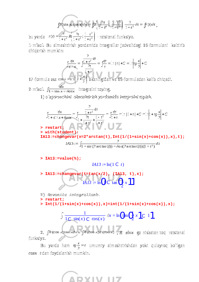                dttr dt t t t t t R dx x x R )( 1 2 1 1 ; 1 2 ) cos; (sin 2 2 2 2, bu yerda            2 2 2 2 1 1; 1 2 1 2 )( t t t t R t tr - ratsional funksiya. 1-misol. Bu almashtirish yordamida integrallar jadvalidagi 16-formulani keltirib chiqarish mumkin: C x tg C t t dt t t dt t x dx            2 ln | | ln 1 2 1 2 sin 2 2 17-formula esa       2 sin cos  x x ekanligidan va 16-formuladan kelib chiqadi. 2-misol.    ńosx x dx sin 1 integralni toping. 1) o`zgaruvchini almashtirish yordamida integralni topish . C x tg C t t dt t t t t dt t ńosx x dx                     2 1 ln | 1| ln 1 1 1 1 2 1 1 2 sin 1 2 2 2 2 > restart; > with(student): IA13:=changevar(x=2*arctan(t),Int(1/(1+sin(x)+cos(x)),x),t);      dt t t ńos t IA ) 1 ))( arctan(2( )) arctan(2 sin( 1 2 : 13 2 > IA13:=value(%); IA13 := ln ( 1 C t ) > IA13:=changevar(t=tan(x/2), (IA13, t),x); IA13 := ln 01C tan 0 1 2 x1 1 2) Bevosita integrallash. > restart; > Int(1/(1+sin(x)+cos(x)),x)=int(1/(1+sin(x)+cos(x)),x); 2.  xdx x R sin) (cos =  ) (cos ) (cos x d x R , R sinx ga nisbatan toq ratsional funksiya. Bu yerda ham t x tg  2 umumiy almashtirishdan yoki qulayroq bo`lgan cosx=t dan foydalanish mumkin. ∫ 1 1 C sin ( x ) C cos ( x ) d x = ln 0 tan 0 1 2 x 1 C 1 1 