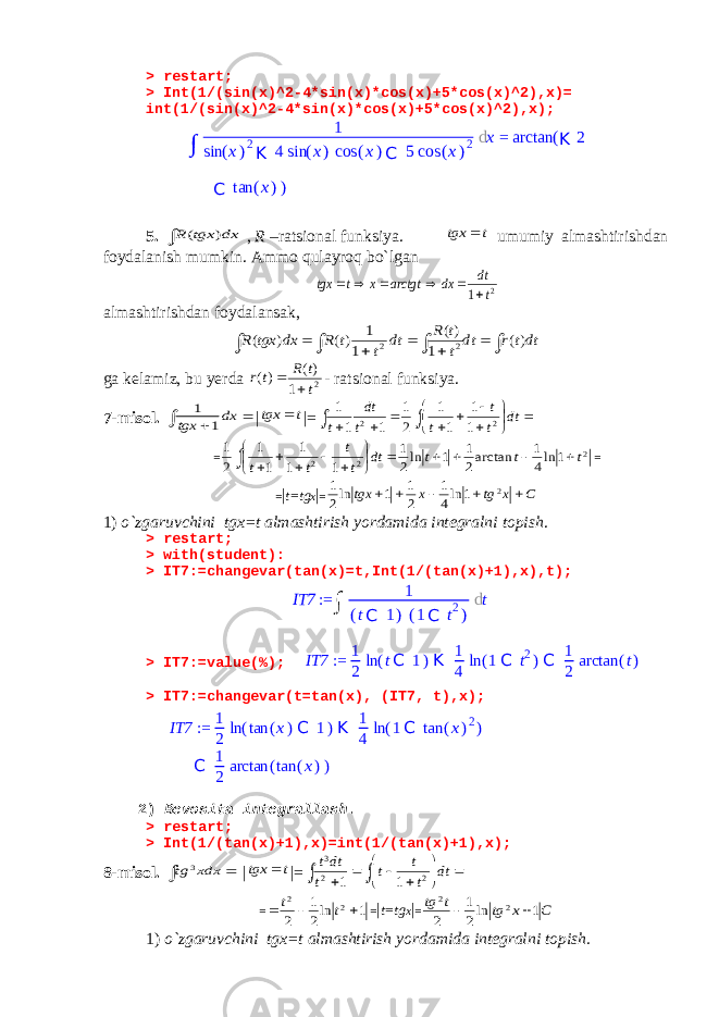 > restart; > Int(1/(sin(x)^2-4*sin(x)*cos(x)+5*cos(x)^2),x)= int(1/(sin(x)^2-4*sin(x)*cos(x)+5*cos(x)^2),x); 5.  dx tgx R ) ( , R –ratsional funksiya. t tgx  umumiy almashtirishdan foydalanish mumkin. Ammo qulayroq bo`lgan 2 1 t dt dx arctgt x t tgx       almashtirishdan foydalansak,          dtt r dt t t R dt t t R dx tgx R )( 1 )( 1 1 )( ) ( 2 2 ga kelamiz, bu yerda 2 1 )( )( t t R tr   - ratsional funksiya. 7-misol.    dx tgx 1 1 | t tgx  |=               dt t t t t dt t 2 2 1 1 1 1 2 1 1 1 1 =            dt t t t t 2 2 1 1 1 1 1 2 1 2 1 ln4 1 arctan2 1 1 ln2 1 t t t     = = | t=tg x | = C x tg x tgx      2 1 ln4 1 2 1 1 ln2 1 1) o`zgaruvchini tgx=t almashtirish yordamida integralni topish . > restart; > with(student): > IT7:=changevar(tan(x)=t,Int(1/(tan(x)+1),x),t); > IT7:=value(%); IT7 := 1 2 ln (tC 1)K 1 4 ln (1C t2)C 1 2 arctan (t) > IT7:=changevar(t=tan(x), (IT7, t),x); IT7 := 1 2 ln (tan (x)C 1)K 1 4 ln (1C tan (x)2) C 1 2 arctan (tan (x)) 2) Bevosita integrallash . > restart; > Int(1/(tan(x)+1),x)=int(1/(tan(x)+1),x); 8-misol.   xdx tg 3 | t tgx  |=            dt t t t t dtt 2 2 3 1 1 = 1 ln2 1 2 2 2    t t = | t=tg x | = C x tg t tg 1 ln2 1 2 2 2   1) o`zgaruvchini tgx=t almashtirish yordamida integralni topish. ∫ 1 sin ( x ) 2 K 4 sin ( x ) cos ( x ) C 5 cos ( x ) 2 d x = arctan ( K 2 C tan ( x ) ) IT7 := ∫ 1 ( t C 1 ) ( 1 C t 2 ) d t 