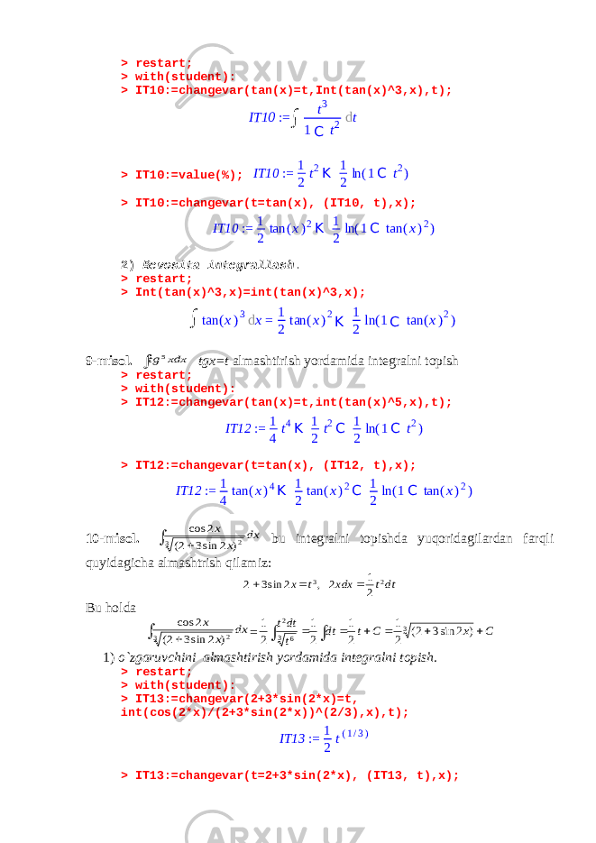 > restart; > with(student): > IT10:=changevar(tan(x)=t,Int(tan(x)^3,x),t); > IT10:=value(%);IT10 := 1 2 t2K 1 2 ln (1C t2) > IT10:=changevar(t=tan(x), (IT10, t),x); IT10 := 1 2 tan (x)2K 1 2 ln (1C tan (x)2) 2) Bevosita integrallash . > restart; > Int(tan(x)^3,x)=int(tan(x)^3,x); 9-misol.  xdx tg 5 tgx=t almashtirish yordamida integralni topish > restart; > with(student): > IT12:=changevar(tan(x)=t,int(tan(x)^5,x),t); IT12 := 1 4 t4K 1 2 t2C 1 2 ln (1C t2) > IT12:=changevar(t=tan(x), (IT12, t),x); IT12 := 1 4 tan (x)4K 1 2 tan (x)2C 1 2 ln (1C tan (x)2) 10-misol.   dx x x 3 2) 2 sin3 2( 2 cos bu integralni topishda yuqoridagilardan farqli quyidagicha almashtrish qilamiz: dtt xdx t x 2 3 2 1 2 , 2 sin3 2    Bu holda   dx x x 3 2) 2 sin3 2( 2 cos = C x C t dt t dtt         3 3 6 2 ) 2 sin3 2( 2 1 2 1 2 1 2 1 1) o`zgaruvchini almashtirish yordamida integralni topish . > restart; > with(student): > IT13:=changevar(2+3*sin(2*x)=t, int(cos(2*x)/(2+3*sin(2*x))^(2/3),x),t); IT13 := 1 2 t(1/3) > IT13:=changevar(t=2+3*sin(2*x), (IT13, t),x); IT10 := ∫ t 3 1 C t 2 d t ∫ tan ( x ) 3 d x = 1 2 tan ( x ) 2 K 1 2 ln ( 1 C tan ( x ) 2 ) 