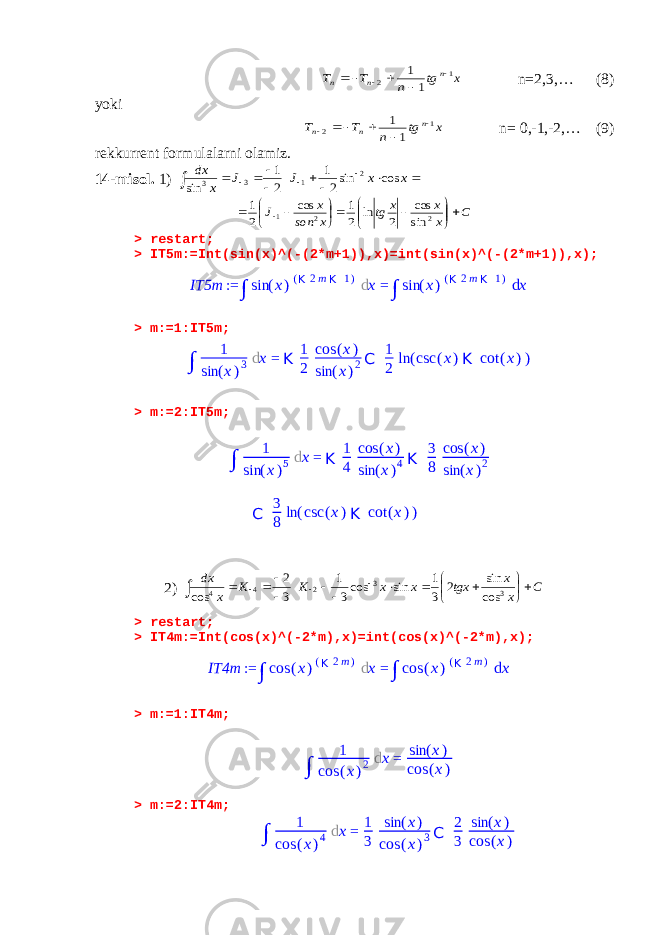 x tg n T T n n n 1 2 1 1      n=2,3,… (8) yoki x tg n T T n n n 1 2 1 1       n= 0,-1,-2,… (9) rekkurrent formula larni olamiz. 14-misol. 1)            x x J J x dx cos sin2 1 2 1 sin 2 1 3 3 C x x x tg x son x J               2 2 1 sin cos 2 ln 2 1 cos 2 1 > restart; > IT5m:=Int(sin(x)^(-(2*m+1)),x)=int(sin(x)^(-(2*m+1)),x); > m:=1:IT5m; > m:=2:IT5m; 2) C x x tgx x x K K x dx                 3 3 2 4 4 cos sin 2 3 1 sin cos3 1 3 2 cos > restart; > IT4m:=Int(cos(x)^(-2*m),x)=int(cos(x)^(-2*m),x); > m:=1:IT4m; > m:=2:IT4m; IT5m := ∫ sin ( x ) ( K 2 m K 1 ) d x = ∫ sin ( x ) ( K 2 m K 1 ) d x ∫ 1 sin ( x ) 3 d x = K 1 2 cos ( x ) sin ( x ) 2 C 1 2 ln ( csc ( x ) K cot ( x ) ) ∫ 1 sin ( x ) 5 d x = K 1 4 cos ( x ) sin ( x ) 4 K 3 8 cos ( x ) sin ( x ) 2 C 3 8 ln ( csc ( x ) K cot ( x ) ) IT4m := ∫ cos ( x ) ( K 2 m ) d x = ∫ cos ( x ) ( K 2 m ) d x ∫ 1 cos ( x ) 2 d x = sin ( x ) cos ( x ) ∫ 1 cos ( x ) 4 d x = 1 3 sin ( x ) cos ( x ) 3 C 2 3 sin ( x ) cos ( x ) 