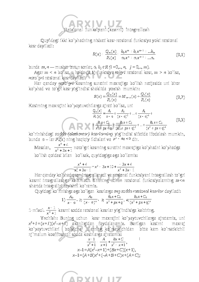 Ratsional funksiyani (kasrni) integrallash Quyida gi ikki ko`phadning nisbati kasr-ratsional funktsiya yoki ratsional kasr deyiladi: nnn mmm n ma x a x a b x b x b x P x Q x R ... ... ) ( ) ( ) ( 1 10 1 10         (9,1) bunda m, n — musbat butun sonlar, a i b j є R (i = 0,.., n, j = 0,.., m ). Agar m < n bo`lsa, u holda (9,1) funktsiya to`gri ratsio nal kasr, m > n bo`lsa, noto`gri ratsional kasr deyiladi. Har qanday noto`gri kasrning suratini maxrajiga b o` lish natijasida uni biror ko`phad va to`gri kasr yi g`indisi shaklida yozish mumkin: ) ( ) ( ) ( ) ( ) ( ) ( 1 x P x Q x M x P x Q x R n n m n m     (9,2) Kasirning maxrajini ko`paytuvchilarga ajrati bo`lsa, uni k k k k k n m q px x C x B q px x C x B q px x C xB a x A a x A a x A x P x Q ) ( ... ) ( ) ( ... ) ( )( )( 2 2 2 2 2 2 1 1 2 2 1                      (9,3) ko`rinishdagi sodda (elementar) kasrlarning yig`indisi sifatida ifodalash mumkin, bunda a – lar P n (x) ning haqiqiy ildizlari va 0 4 2   q p dir. Masalan, 1 3 4 2 4    x x x noto`gri kasrning suratini maxra jiga ko`phad ni ko`phad ga bo`l ish q oidasi bilan bo`lsak, quyidagiga ega bo`lamiz: 1 3 4 3 10 3 1 3 4 2 2 2 4            x x x x x x x x Har qanday ko`phad oson integrallanadi va ratsional funktsiyani integrallash to`gri kasrni integrallashga keltiriladi. Shuning uchun ratsional funktsiyalarning m<n shartda integralini topishni k o` ramiz. Quyidagi ko`rinishga ega bo`lgan kasrlarga eng sodda ratsional kasrlar deyiladi: 1) , 0 a x A  2) , ) ( 0 n a x A  3) q px x C x B    2 0 0 , 4) n q px x C x B ) ( 2 0 0    1-misol. 1 1 3  x x kasrni sodda ratsional kasrlar yig`indisiga keltiring. Yechish: Buning uchun kasr maxrajini ko`paytuvchilarga ajratamiz, uni x 3 +1= ( x+1 )( x 2 –x+1 ) ekanligidan foydalanamiz. Berilgan kasirni maxraj ko`paytuvchilari bo`yicha ularning ko`rsatkichidan bitta kam ko`rsatkichli nj`malum koeffitsentli sodda kasirlarga ajratamiz: 1 1 1 1 2 3         x x С Bx x A x x , x– 1 =A ( x 2 –x+ 1) + ( Bx+C )( x+ 1) , x– 1 = ( A+B ) x 2 + ( –A+B+C ) x+ ( A+C ) ; 