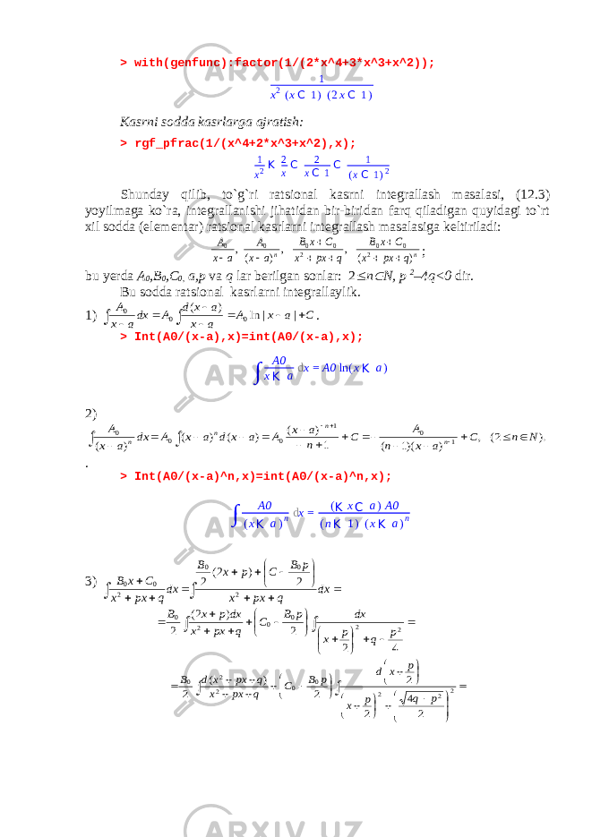 > with(genfunc):factor(1/(2*x^4+3*x^3+x^2)); 1 x 2 ( x C 1 ) ( 2 x C 1 ) Kasrni sodda kasrlarga ajratish: > rgf_pfrac(1/(x^4+2*x^3+x^2),x);1 x 2 K 2 xC 2 xC 1C 1 (xC 1) 2 Shunday qilib, to`g`ri ratsional kasrni integrallash masalasi, (12.3) yoyilmaga ko`ra, integrallanishi jihatidan bir-biridan farq qiladigan quyidagi to`rt xil sodda (elementar) ratsional kasrlarni integrallash masalasiga keltiriladi: n n q px x C x B q px x C x B a x A a x A ) ( , , ) (, 2 0 0 2 0 0 0 0         ; bu yerda A 0 ,B 0 ,C 0, a,p va q lar berilgan sonlar: 2  n  N, p 2 –4q<0 dir. Bu sodda ratsional kasrlarni integrallaylik. 1) C a x A a x a x d A dxa x A          | | ln ) ( 0 0 0 . > Int(A0/(x-a),x)=int(A0/(x-a),x); 2) ). 2( , ) )(1 ( 1 ) ( ) ( ) ( ) ( 1 0 1 0 0 0 N n C a x n A C n a x A a x d a x A dx a x A n n n n                    . > Int(A0/(x-a)^n,x)=int(A0/(x-a)^n,x); 3)                dx q px x p B C p x B dxq px x C x B 2 0 0 2 0 0 2 ) 2( 2                     4 2 2 ) 2( 2 2 2 0 0 2 0 p q p x dx p B C q px x dx p x B                                 2 2 2 0 0 2 2 0 2 4 2 2 2 ) ( 2 p q p x p x d p B C q px x q px x d B A0 x K a d x = A0 ln ( x K a ) ∫ ∫ A0 ( x K a ) n d x = ( K x C a ) A0 ( n K 1 ) ( x K a ) n 