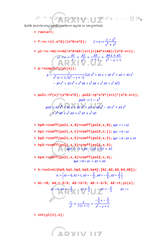                                .32,32,32,1,0 ; ,2 , ,1,0 ;0 ,2 ,0 ,1,0 ;1,0 ,0 ,1 ,0 54321 3 5 3 3 3 3 421 5 3 5 4 3 4 321 215 3 5 4 3 2 4 3 1 AAAAA A A A A A A AAA A A A A A A AAA AAA A A A A A A A ASodda kasirlarning koeffitsientlarni topish va integrallash: > restart; > f:=x->(1-x^3)/(x^5+x^2); > y1:=x->A1/x+A2/x^2+A3/(x+1)+(A4*x+A5)/(x^2-x+1); > p:=simplify(y1(x)); > pol1:=f(x)*(x^5+x^2); pol2:=p*x^2*(x+1)*(x^2-x+1); > kp0:=coeff(pol1,x,0)=coeff(pol2,x,0); > kp1:=coeff(pol1,x,1)=coeff(pol2,x,1); > kp2:=coeff(pol1,x,2)=coeff(pol2,x,2); > kp3:=coeff(pol1,x,3)=coeff(pol2,x,3); > kp4:=coeff(pol1,x,4)=coeff(pol2,x,4); > k:=solve({kp0,kp1,kp2,kp3,kp4},{A1,A2,A3,A4,A5}); > A1:=0; A4:=-2/3; A3:=2/3; A5:=-2/3; A2:=1;y1(x); > int(y1(x),x); 