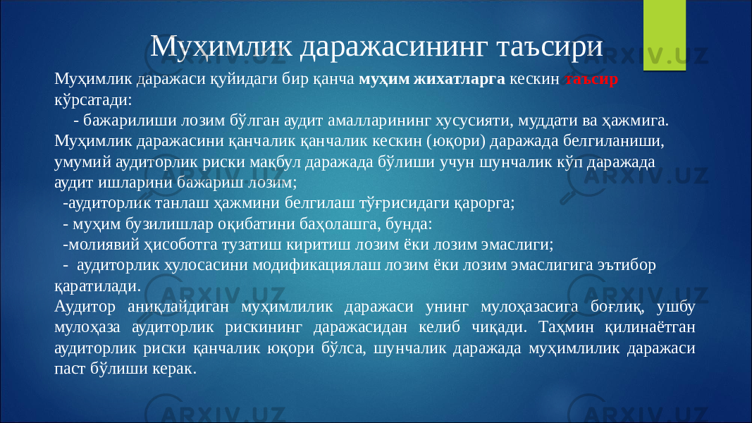 Муҳимлик даражасининг таъсири Муҳимлик даражаси қуйидаги бир қанча муҳим жихатларга кескин таъсир кўрсатади: - бажарилиши лозим бўлган аудит амалларининг хусусияти, муддати ва ҳажмига. Муҳимлик даражасини қанчалик қанчалик кескин (юқори) даражада белгиланиши, умумий аудиторлик риски мақбул даражада бўлиши учун шунчалик кўп даражада аудит ишларини бажариш лозим; -аудиторлик танлаш ҳажмини белгилаш тўғрисидаги қарорга; - муҳим бузилишлар оқибатини баҳолашга, бунда: -молиявий ҳисоботга тузатиш киритиш лозим ёки лозим эмаслиги; - аудиторлик хулосасини модификациялаш лозим ёки лозим эмаслигига эътибор қаратилади. Аудитор аниқлайдиган муҳимлилик даражаси унинг мулоҳазасига боғлиқ, ушбу мулоҳаза аудиторлик рискининг даражасидан келиб чиқади. Таҳмин қилинаётган аудиторлик риски қанчалик юқори бўлса, шунчалик даражада муҳимлилик даражаси паст бўлиши керак. 