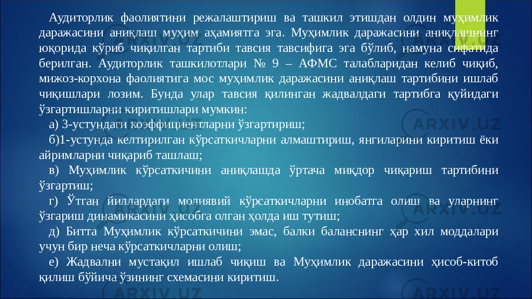 Аудиторлик фаолиятини режалаштириш ва ташкил этишдан олдин муҳимлик даражасини аниқлаш муҳим аҳамиятга эга. Муҳимлик даражасини аниқлашнинг юқорида кўриб чиқилган тартиби тавсия тавсифига эга бўлиб, намуна сифатида берилган. Аудиторлик ташкилотлари № 9 – АФМС талабларидан келиб чиқиб, мижоз-корхона фаолиятига мос муҳимлик даражасини аниқлаш тартибини ишлаб чиқишлари лозим. Бунда улар тавсия қилинган жадвалдаги тартибга қуйидаги ўзгартишларни киритишлари мумкин: а) 3-устундаги коэффициентларни ўзгартириш; б)1-устунда келтирилган кўрсаткичларни алмаштириш, янгиларини киритиш ёки айримларни чиқариб ташлаш; в) Муҳимлик кўрсаткичини аниқлашда ўртача миқдор чиқариш тартибини ўзгартиш; г) Ўтган йиллардаги молиявий кўрсаткичларни инобатга олиш ва уларнинг ўзгариш динамикасини ҳисобга олган ҳолда иш тутиш; д) Битта Муҳимлик кўрсаткичини эмас, балки баланснинг ҳар хил моддалари учун бир неча кўрсаткичларни олиш; е) Жадвални мустақил ишлаб чиқиш ва Муҳимлик даражасини ҳисоб-китоб қилиш бўйича ўзининг схемасини киритиш. 