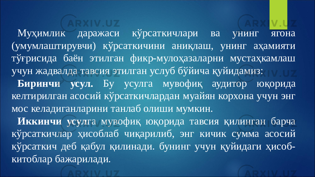 Муҳимлик даражаси кўрсаткичлари ва унинг ягона (умумлаштирувчи) кўрсаткичини аниқлаш, унинг аҳамияти тўғрисида баён этилган фикр-мулоҳазаларни мустаҳкамлаш учун жадвалда тавсия этилган услуб бўйича қуйидамиз: Биринчи усул. Бу усулга мувофиқ аудитор юқорида келтирилган асосий кўрсаткичлардан муайян корхона учун энг мос келадиганларини танлаб олиши мумкин. Иккинчи усул га мувофиқ юқорида тавсия қилинган барча кўрсаткичлар ҳисоблаб чиқарилиб, энг кичик сумма асосий кўрсаткич деб қабул қилинади. бунинг учун қуйидаги ҳисоб- китоблар бажарилади. 