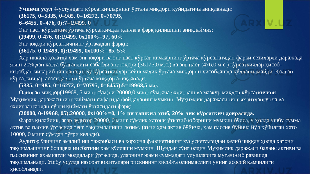 Учинчи усул 4-устундаги кўрсаткичларнинг ўртача миқдори қуйидагича аниқланади: (36175, 0=5335, 0=985, 0=16272, 0=70795, 6=6455, 0=476, 0):7=19499, 0 Энг паст кўрсаткич ўртача кўрсаткичдан қанчага фарқ қилишини аниқлаймиз: (19499, 0-476, 0):19499, 0х100%=97, 60% Энг юқори кўрсаткичнинг ўртачадан фарқи: (36175, 0-19499, 0):19499, 0х100%=85, 5% Ҳар иккала ҳолатда ҳам энг юқори ва энг паст кўрсат-кичларнинг ўртача кўрсаткичдан фарқи сезиларли даражада яъни 20% дан катта бўлганлиги сабабли энг юқори (36175,0 м.с.) ва энг паст (476,0 м.с.) кўрсаткичлар ҳисоб- китобдан чиқариб ташланади. Бу кўрсаткичлар кейинчалик ўртача миқдорни ҳисоблашда қўлланилмайди. Қолган кўрсаткичлар асосида янги ўртача миқдор аниқланади. (5335, 0=985, 0=16272, 0=70795, 0=6455):5=19968,5 м.с. Олинган миқдор(19968, 5 минг сўм)ни 20000,0 минг сўмгача яхлитлаш ва мазкур миқдор кўрсаткичини Муҳимлик даражасининг қиймати сифатида фойдаланиш мумкин. Муҳимлик даражасининг яхлитлангунча ва яхлитлангандан сўнги қиймати ўртасидаги фарқ: (20000, 0-19968, 05):20000, 0х100%=0, 1% ни ташкил этиб, 20% лик кўрсаткич доирасида. Фараз қилайлик, агар аудитор 20000, 0 минг сўмлик хатони ўтказиб юбориши мумкин бўлса, у ҳолда ушбу сумма актив ва пассив ўртасида тенг тақсимланиши лозим. (яъни ҳам актив бўйича, ҳам пассив бўйича йўл қўйилган хато 10000, 0 минг сўмдан тўғри келади). Аудитор ўзининг амалий иш тажрибаси ва корхона фаолиятининг хусусиятларидан келиб чиққан ҳолда хатони тақсимлашнинг бошқача нисбатини ҳам қўллаши мумкин. Шундан сўнг олдин Муҳимлик даражаси баланс активи ва пассивнинг аҳамиятли моддалари ўртасида, уларнинг жами суммадаги улушларига мутаносиб равишда тақсимланади. Ушбу усулда назорат воситалари рискининг ҳисобга олинмаслиги унинг асосий камчилиги ҳисобланади. 