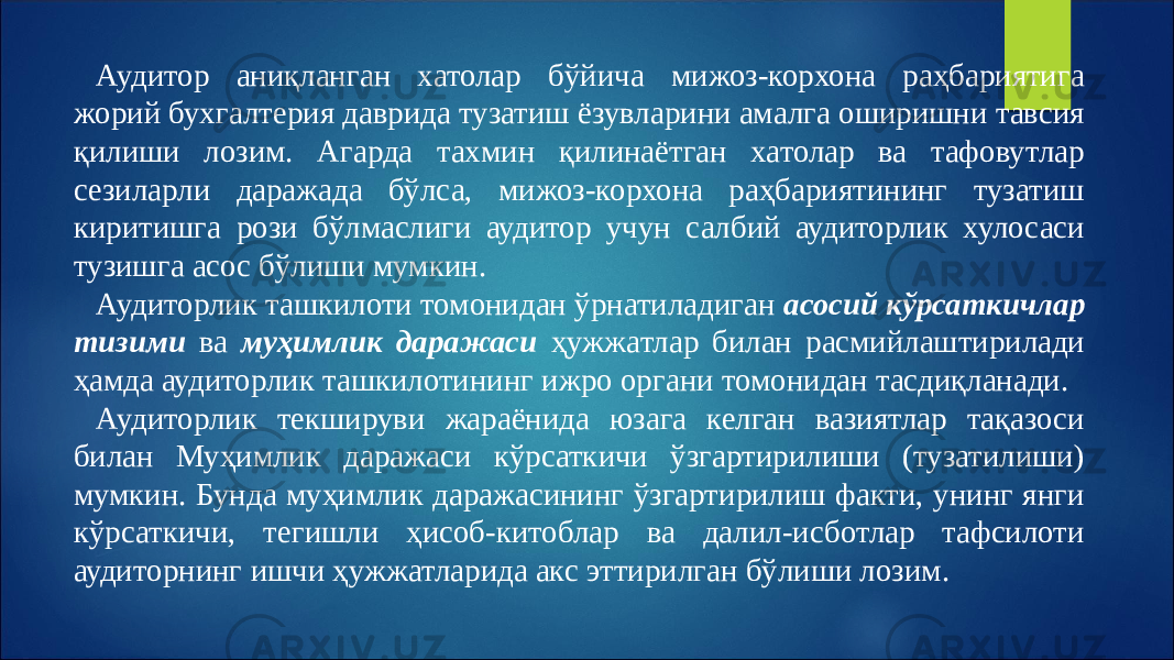 Аудитор аниқланган хатолар бўйича мижоз-корхона раҳбариятига жорий бухгалтерия даврида тузатиш ёзувларини амалга оширишни тавсия қилиши лозим. Агарда тахмин қилинаётган хатолар ва тафовутлар сезиларли даражада бўлса, мижоз-корхона раҳбариятининг тузатиш киритишга рози бўлмаслиги аудитор учун салбий аудиторлик хулосаси тузишга асос бўлиши мумкин. Аудиторлик ташкилоти томонидан ўрнатиладиган асосий кўрсаткичлар тизими ва муҳимлик даражаси ҳужжатлар билан расмийлаштирилади ҳамда аудиторлик ташкилотининг ижро органи томонидан тасдиқланади. Аудиторлик текшируви жараёнида юзага келган вазиятлар тақазоси билан Муҳимлик даражаси кўрсаткичи ўзгартирилиши (тузатилиши) мумкин. Бунда муҳимлик даражасининг ўзгартирилиш факти, унинг янги кўрсаткичи, тегишли ҳисоб-китоблар ва далил-исботлар тафсилоти аудиторнинг ишчи ҳужжатларида акс эттирилган бўлиши лозим. 