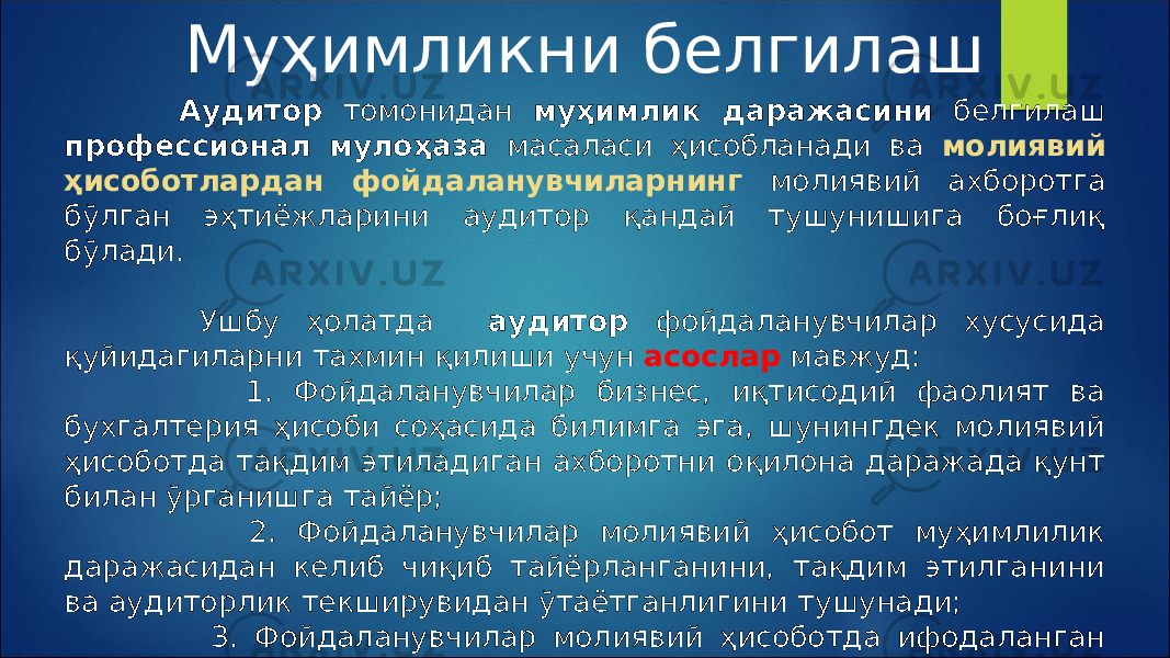 Муҳимликни белгилаш Аудитор томонидан муҳимлик даражасини белгилаш профессионал мулоҳаза масаласи ҳисобланади ва молиявий ҳисоботлардан фойдаланувчиларнинг молиявий ахборотга бўлган эҳтиёжларини аудитор қандай тушунишига боғлиқ бўлади. Ушбу ҳолатда аудитор фойдаланувчилар хусусида қуйидагиларни тахмин қилиши учун асослар мавжуд: 1. Фойдаланувчилар бизнес, иқтисодий фаолият ва бухгалтерия ҳисоби соҳасида билимга эга, шунингдек молиявий ҳисоботда тақдим этиладиган ахборотни оқилона даражада қунт билан ўрганишга тайёр; 2. Фойдаланувчилар молиявий ҳисобот муҳимлилик даражасидан келиб чиқиб тайёрланганини, тақдим этилганини ва аудиторлик текширувидан ўтаётганлигини тушунади; 3. Фойдаланувчилар молиявий ҳисоботда ифодаланган ахборот асосида оқилона иқтисодий қарорлар қабул қилади. 