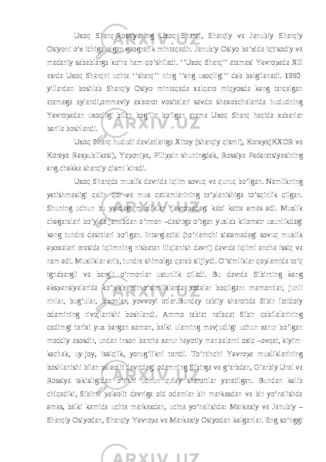 Uzoq Sharq-Rossiyaning Uzoq Sharqi, Sharqiy va Janubiy Sharqiy Osiyoni o’z ichiga olgan geografik mintaqadir. Janubiy Osiyo ba’zida iqtisodiy va madaniy sabablarga ko’ra ham qo’shiladi. ‘’Uzoq Sharq’’ atamasi Yevropada XII asrda Uzoq Sharqni uchta ‘’sharq’’ ning ‘’eng uzoqligi’’ deb belgilanadi. 1960- yillardan boshlab Sharqiy Osiyo mintaqada xalqaro miqyosda keng tarqalgan atamaga aylandi,ommaviy axborot vositalari savdo shaxobchalarida hududning Yevropadan uzoqligi bilan bog’liq bo’lgan atama Uzoq Sharq haqida xabarlar berila boshlandi. Uzoq Sharq hududi davlatlariga Xitoy (sharqiy qismi), Koreya(KXDR va Koreya Respublikasi), Yaponiya, Filippin shuningdek, Rossiya Federatsiyasining eng chekka sharqiy qismi kiradi. Uzoq Sharqda muzlik davrida iqlim sovuq va quruq bo’lgan. Namlikning yetishmasligi qalin qor va muz qatlamlarining to’planishiga to’sqinlik qilgan. Shuning uchun bu yerdagi muzliklar Yevropadagi kabi katta emas edi. Muzlik chegaralari bo’ylab janubdan o’rmon –dashtga o’tgan yuzlab kilometr uzunlikdagi keng tundra dashtlari bo’lgan. Interglacial (to’rlamchi sistemadagi sovuq muzlik epoxalari orasida iqlimning nisbatan iliqlanish davri) davrda iqlimi ancha issiq va nam edi. Muzliklar erib, tundra shimolga qarab siljiydi. O’simliklar qoplamida to’q ignabargli va bargli o’rmonlar ustunlik qiladi. Bu davrda Sibirning keng ekspansiyalarida ko’plab o’t o’simliklarda podalar boqilgan: mamontlar, junli rinlar, bug’ular, bizonlar, yovvoyi otlar.Bunday tabiiy sharoitda Sibir ibtidoiy odamining rivojlanishi boshlandi. Ammo tabiat nafaqat Sibir qabilalarining qadimgi tarixi yuz bergan zamon, balki ularning mavjudligi uchun zarur bo’lgan moddiy asosdir, undan inson barcha zarur hayotiy manbalarni oziq –ovqat, kiyim- kechak, uy-joy, issiqlik, yorug’likni tortdi. To’rtinchi Yevropa muzliklarining boshlanishi bilan paleolit davridagi odamning Sibirga va g’arbdan, G’arbiy Ural va Rossiya tekisligidan o’tishi uchun qulay sharoitlar yaratilgan. Bundan kelib chiqadiki, Sibirni paleolit davriga oid odamlar bir markazdan va bir yo’nalishda emas, balki kamida uchta markazdan, uchta yo’nalishda: Markaziy va Janubiy – Sharqiy Osiyodan, Sharqiy Yevropa va Markaziy Osiyodan kelganlar. Eng so’nggi 