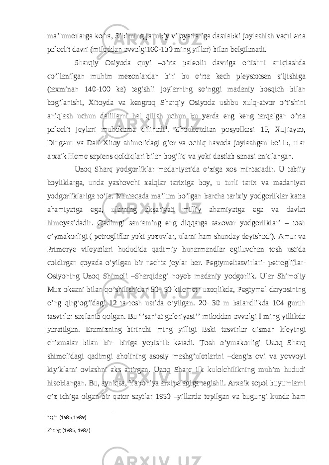 ma’lumotlarga ko’ra, Sibirning janubiy viloyatlariga dastlabki joylashish vaqti erta paleolit davri (miloddan avvalgi160-130 ming yillar) bilan belgilanadi. Sharqiy Osiyoda quyi –o’rta paleolit davriga o’tishni aniqlashda qo’llanilgan muhim mezonlardan biri bu o’rta kech pleystotsen siljishiga (taxminan 140-100 ka) tegishli joylarning so’nggi madaniy bosqich bilan bog’lanishi, Xitoyda va kengroq Sharqiy Osiyoda ushbu xulq-atvor o’tishini aniqlash uchun dalillarni hal qilish uchun bu yerda eng keng tarqalgan o’rta paleolit joylari muhokama qilinadi 1 . Zhoukoudian posyolkasi 15, Xujiayao, Dingeun va Dali Xitoy shimolidagi g’or va ochiq havoda joylashgan bo’lib, ular arxaik Homo sapiens qoldiqlari bilan bog’liq va yoki dastlab sanasi aniqlangan. Uzoq Sharq yodgorliklar madaniyatida o’ziga xos mintaqadir. U tabiiy boyliklarga, unda yashovchi xalqlar tarixiga boy, u turli tarix va madaniyat yodgorliklariga to’la. Mintaqada ma’lum bo’lgan barcha tarixiy yodgorliklar katta ahamiyatga ega, ularning aksariyati milliy ahamiyatga ega va davlat himoyasidadir. Qadimgi san’atning eng diqqatga sazovor yodgorliklari – tosh o’ymakorligi ( petrogliflar yoki yozuvlar, ularni ham shunday deyishadi). Amur va Primorye viloyatlari hududida qadimiy hunarmandlar egiluvchan tosh ustida qoldirgan qoyada o’yilgan bir nechta joylar bor. Pegtymeltasvirlari- petrogliflar- Osiyoning Uzoq Shimoli –Sharqidagi noyob madaniy yodgorlik. Ular Shimoliy Muz okeani bilan qo’shilishidan 50- 60 kilometr uzoqlikda, Pegtymel daryosining o’ng qirg’og’idagi 12 ta tosh ustida o’yilgan. 20- 30 m balandlikda 104 guruh tasvirlar saqlanib qolgan. Bu ‘’san’at galeriyasi’’ miloddan avvalgi I ming yillikda yaratilgan. Eramizning birinchi ming yilligi Eski tasvirlar qisman kleyingi chizmalar bilan bir- biriga yopishib ketadi. Tosh o’ymakorligi Uzoq Sharq shimolidagi qadimgi aholining asosiy mashg’ulotlarini –dengiz ovi va yovvoyi kiyiklarni ovlashni aks attirgan. Uzoq Sharq ilk kulolchilikning muhim hududi hisoblangan. Bu, ayniqsa, Yaponiya arxipelagiga tegishli. Arxaik sopol buyumlarni o’z ichiga olgan bir qator saytlar 1960 –yillarda topilgan va bugungi kunda ham 1 Qin (1985,1989) Zhang (1985, 1987) 