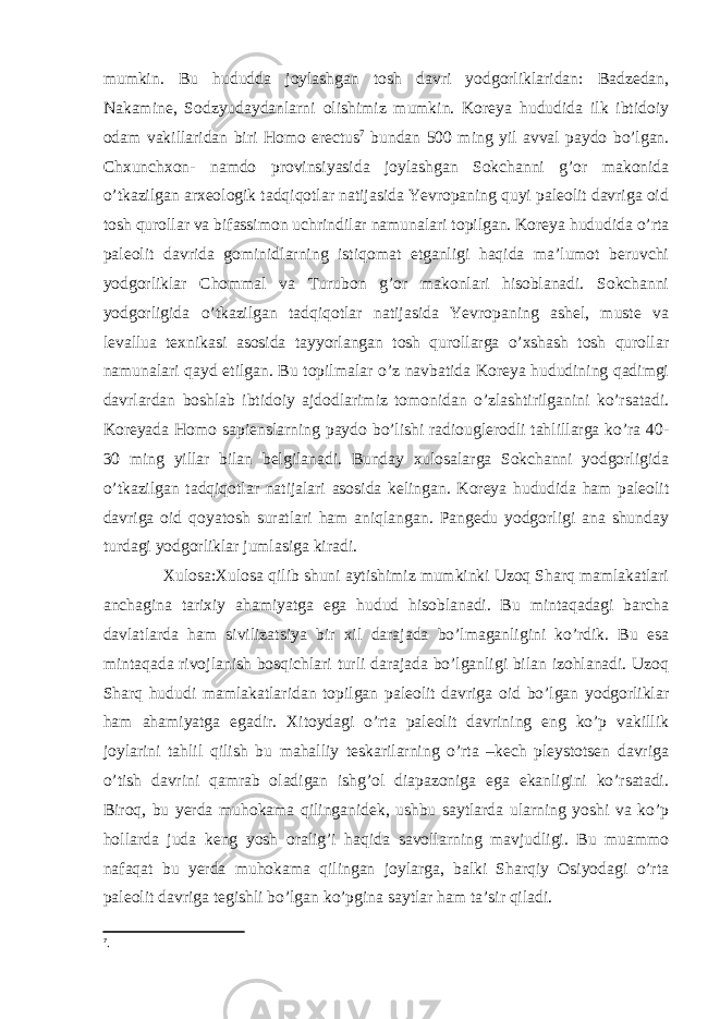 mumkin. Bu hududda joylashgan tosh davri yodgorliklaridan: Badzedan, Nakamine, Sodzyudaydanlarni olishimiz mumkin. Koreya hududida ilk ibtidoiy odam vakillaridan biri Homo erectus 7 bundan 500 ming yil avval paydo bo’lgan. Chxunchxon- namdo provinsiyasida joylashgan Sokchanni g’or makonida o’tkazilgan arxeologik tadqiqotlar natijasida Yevropaning quyi paleolit davriga oid tosh qurollar va bifassimon uchrindilar namunalari topilgan. Koreya hududida o’rta paleolit davrida gominidlarning istiqomat etganligi haqida ma’lumot beruvchi yodgorliklar Chommal va Turubon g’or makonlari hisoblanadi. Sokchanni yodgorligida o’tkazilgan tadqiqotlar natijasida Yevropaning ashel, muste va levallua texnikasi asosida tayyorlangan tosh qurollarga o’xshash tosh qurollar namunalari qayd etilgan. Bu topilmalar o’z navbatida Koreya hududining qadimgi davrlardan boshlab ibtidoiy ajdodlarimiz tomonidan o’zlashtirilganini ko’rsatadi. Koreyada Homo sapienslarning paydo bo’lishi radiouglerodli tahlillarga ko’ra 40- 30 ming yillar bilan belgilanadi. Bunday xulosalarga Sokchanni yodgorligida o’tkazilgan tadqiqotlar natijalari asosida kelingan. Koreya hududida ham paleolit davriga oid qoyatosh suratlari ham aniqlangan. Pangedu yodgorligi ana shunday turdagi yodgorliklar jumlasiga kiradi. Xulosa:Xulosa qilib shuni aytishimiz mumkinki Uzoq Sharq mamlakatlari anchagina tarixiy ahamiyatga ega hudud hisoblanadi. Bu mintaqadagi barcha davlatlarda ham sivilizatsiya bir xil darajada bo’lmaganligini ko’rdik. Bu esa mintaqada rivojlanish bosqichlari turli darajada bo’lganligi bilan izohlanadi. Uzoq Sharq hududi mamlakatlaridan topilgan paleolit davriga oid bo’lgan yodgorliklar ham ahamiyatga egadir. Xitoydagi o’rta paleolit davrining eng ko’p vakillik joylarini tahlil qilish bu mahalliy teskarilarning o’rta –kech pleystotsen davriga o’tish davrini qamrab oladigan ishg’ol diapazoniga ega ekanligini ko’rsatadi. Biroq, bu yerda muhokama qilinganidek, ushbu saytlarda ularning yoshi va ko’p hollarda juda keng yosh oralig’i haqida savollarning mavjudligi. Bu muammo nafaqat bu yerda muhokama qilingan joylarga, balki Sharqiy Osiyodagi o’rta paleolit davriga tegishli bo’lgan ko’pgina saytlar ham ta’sir qiladi. 7 . 