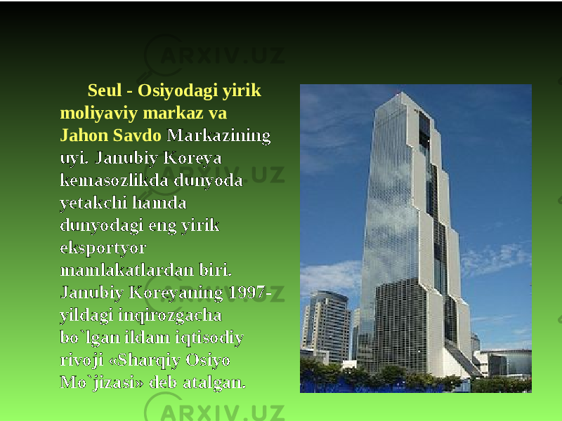 Seul - Osiyodagi yirik moliyaviy markaz va Jahon Savdo Markazining uyi. Janubiy Koreya kemasozlikda dunyoda yetakchi hamda dunyodagi eng yirik eksportyor mamlakatlardan biri. Janubiy Koreyaning 1997- yildagi inqirozgacha bo`lgan ildam iqtisodiy rivoji «Sharqiy Osiyo Mo`jizasi» deb atalgan. 