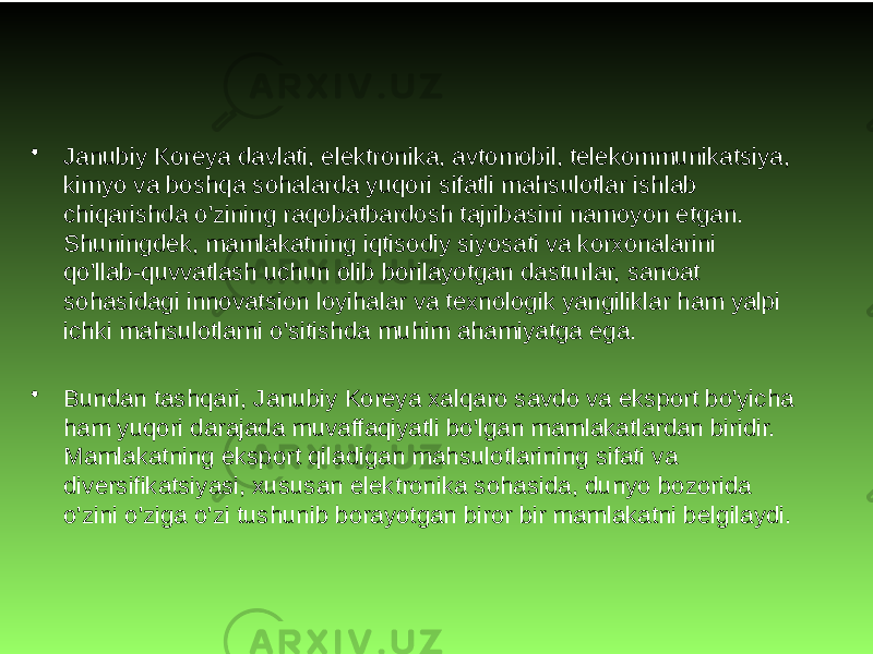 • Janubiy Koreya davlati, elektronika, avtomobil, telekommunikatsiya, kimyo va boshqa sohalarda yuqori sifatli mahsulotlar ishlab chiqarishda o&#39;zining raqobatbardosh tajribasini namoyon etgan. Shuningdek, mamlakatning iqtisodiy siyosati va korxonalarini qo&#39;llab-quvvatlash uchun olib borilayotgan dasturlar, sanoat sohasidagi innovatsion loyihalar va texnologik yangiliklar ham yalpi ichki mahsulotlarni o&#39;sitishda muhim ahamiyatga ega. • Bundan tashqari, Janubiy Koreya xalqaro savdo va eksport bo&#39;yicha ham yuqori darajada muvaffaqiyatli bo&#39;lgan mamlakatlardan biridir. Mamlakatning eksport qiladigan mahsulotlarining sifati va diversifikatsiyasi, xususan elektronika sohasida, dunyo bozorida o&#39;zini o&#39;ziga o&#39;zi tushunib borayotgan biror bir mamlakatni belgilaydi. 