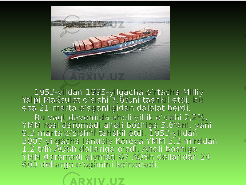 1953-yildan 1995-yilgacha o’rtacha Milliy Yalpi Maxsulot o’sishi 7,6%ni tashkil etdi, bu esa 21 marta o’sganligidan dalolat berdi. Bu vaqt davomida aholi yillik o’sishi 2,2%, YMM real daromadi aholi boshiga 5,6%ni, yani 9,3 marta o’sishni tahskil etdi. 1953-yildan 2007-yilgacha Janubiy Koreya YMM 2,3 mlrddan 1,2 trln AQSh dollariga o’sdi. Aholi boshiga YMM daromadi qiymati 67 AQSh dollaridan 24 600 dollarga o’sganini ko’rsatadi. 