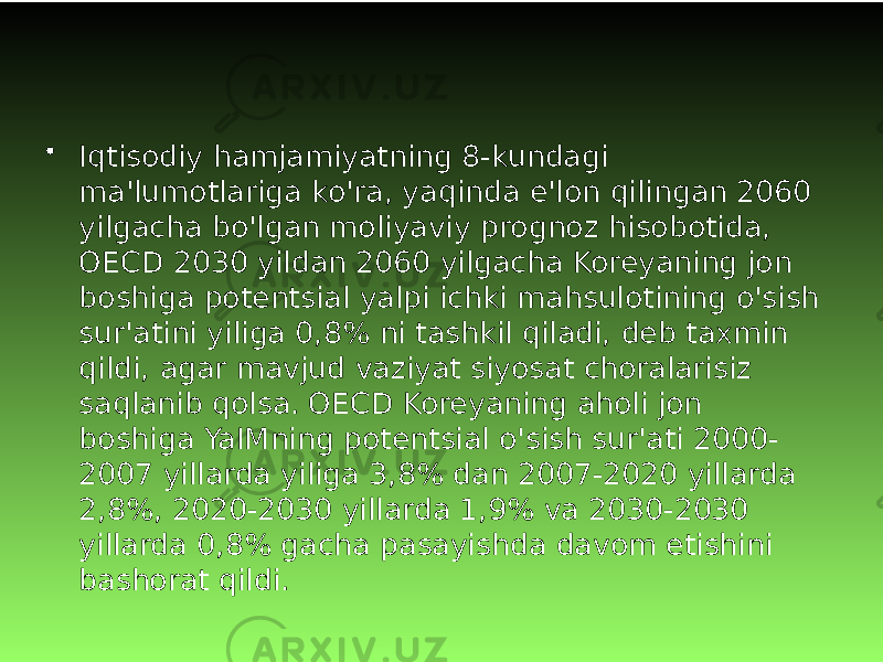 • Iqtisodiy hamjamiyatning 8-kundagi ma&#39;lumotlariga ko&#39;ra, yaqinda e&#39;lon qilingan 2060 yilgacha bo&#39;lgan moliyaviy prognoz hisobotida, OECD 2030 yildan 2060 yilgacha Koreyaning jon boshiga potentsial yalpi ichki mahsulotining o&#39;sish sur&#39;atini yiliga 0,8% ni tashkil qiladi, deb taxmin qildi, agar mavjud vaziyat siyosat choralarisiz saqlanib qolsa. OECD Koreyaning aholi jon boshiga YaIMning potentsial o&#39;sish sur&#39;ati 2000- 2007 yillarda yiliga 3,8% dan 2007-2020 yillarda 2,8%, 2020-2030 yillarda 1,9% va 2030-2030 yillarda 0,8% gacha pasayishda davom etishini bashorat qildi. 