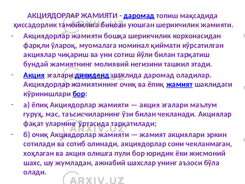 АКЦИЯДОРЛАР ЖАМИЯТИ - даромад топиш мақсадида ҳиссадорлик тамойилига биноан уюшган шерикчилик жамияти. - Акциядорлар жамияти бошқа шерикчилик корхонасидан фарқли ўлароқ, муомалага номинал қиймати кўрсатилган акциялар чиқариш ва уни сотиш йўли билан тарқатиш бундай жамиятнинг молиявий негизини ташкил этади. - Акция эгалари дивиденд шаклида даромад оладилар. Акциядорлар жамиятининг очиқ ва ёпиқ жамият шаклидаги кўринишлари бор : - а) ёпиқ Акциядорлар жамияти — акция эгалари маълум гуруҳ, мас, таъсисчиларнинг ўзи билан чекланади. Акциялар фақат уларнинг ўртасида тарқатилади; - б) очиқ Акциядорлар жамияти — жамият акциялари эркин сотилади ва сотиб олинади, акциядорлар сони чекланмаган, хоҳлаган ва акция олишга пули бор юридик ёки жисмоний шахс, шу жумладан, ажнабий шахслар унинг аъзоси бўла олади. 