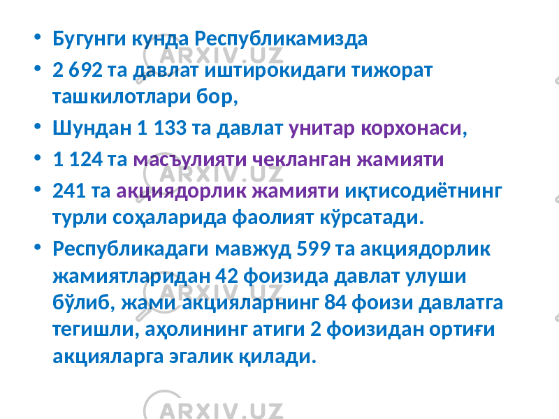 • Бугунги кунда Республикамизда • 2 692 та давлат иштирокидаги тижорат ташкилотлари бор, • Шундан 1 133 та давлат унитар корхонаси , • 1 124 та масъулияти чекланган жамияти • 241 та акциядорлик жамияти иқтисодиётнинг турли соҳаларида фаолият кўрсатади. • Республикадаги мавжуд 599 та акциядорлик жамиятларидан 42 фоизида давлат улуши бўлиб, жами акцияларнинг 84 фоизи давлатга тегишли, аҳолининг атиги 2 фоизидан ортиғи акцияларга эгалик қилади. 