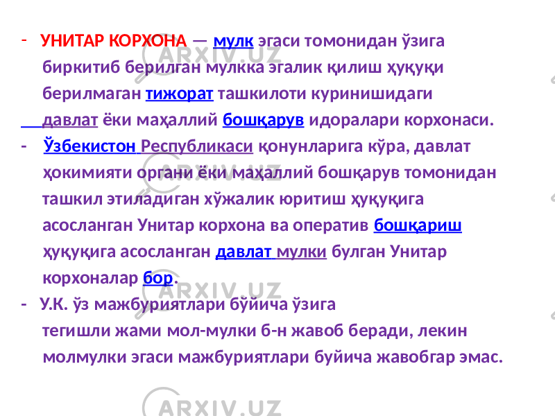 - УНИТАР КОРХОНА — мулк эгаси томонидан ўзига биркитиб берилган мулкка эгалик қилиш ҳуқуқи берилмаган тижорат ташкилоти куринишидаги давлат ёки маҳаллий бошқарув идоралари корхонаси. - Ўзбекистон Республикаси қонунларига кўра, давлат ҳокимияти органи ёки маҳаллий бошқарув томонидан ташкил этиладиган хўжалик юритиш ҳуқуқига асосланган Унитар корхона ва оператив бошқариш ҳуқуқига асосланган давлат мулки булган Унитар корхоналар бор . - У.К. ўз мажбуриятлари бўйича ўзига тегишли жами мол-мулки б-н жавоб беради, лекин молмулки эгаси мажбуриятлари буйича жавобгар эмас. 