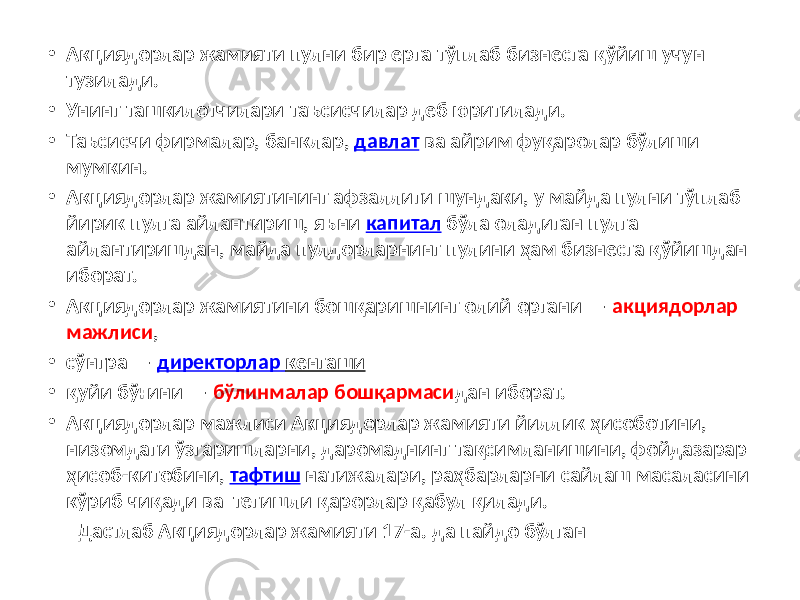 • Акциядорлар жамияти пулни бир ерга тўплаб бизнесга қўйиш учун тузилади. • Унинг ташкилотчилари таъсисчилар деб юритилади. • Таъсисчи фирмалар, банклар, давлат ва айрим фуқаролар бўлиши мумкин. • Акциядорлар жамиятининг афзаллиги шундаки, у майда пулни тўплаб йирик пулга айлантириш, яъни капитал бўла оладиган пулга айлантиришдан, майда пулдорларнинг пулини ҳам бизнесга қўйишдан иборат. • Акциядорлар жамиятини бошқаришнинг олий органи — акциядорлар мажлиси , • сўнгра — директорлар кенгаши • қуйи бўғини — бўлинмалар бошқармаси дан иборат. • Акциядорлар мажлиси Акциядорлар жамияти йиллик ҳисоботини, низомдаги ўзгаришларни, даромаднинг тақсимланишини, фойдазарар ҳисоб-китобини, тафтиш натижалари, раҳбарларни сайлаш масаласини кўриб чиқади ва тегишли қарорлар қабул қилади. Дастлаб Акциядорлар жамияти 17-а. да пайдо бўлган 