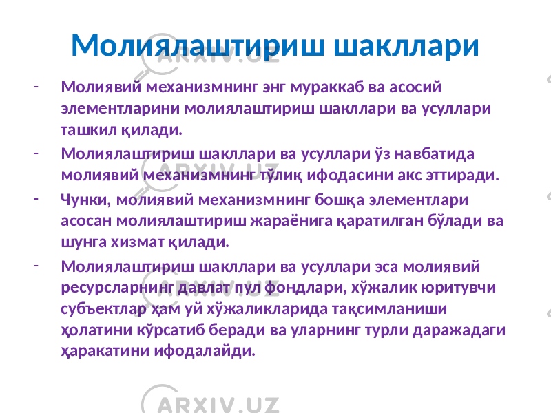 Молиялаштириш шакллари - Молиявий механизмнинг энг мураккаб ва асосий элементларини молиялаштириш шакллари ва усуллари ташкил қилади. - Молиялаштириш шакллари ва усуллари ўз навбатида молиявий механизмнинг тўлиқ ифодасини акс эттиради. - Чунки, молиявий механизмнинг бошқа элементлари асосан молиялаштириш жараёнига қаратилган бўлади ва шунга хизмат қилади. - Молиялаштириш шакллари ва усуллари эса молиявий ресурсларнинг давлат пул фондлари, хўжалик юритувчи субъектлар ҳам уй хўжаликларида тақсимланиши ҳолатини кўрсатиб беради ва уларнинг турли даражадаги ҳаракатини ифодалайди. 