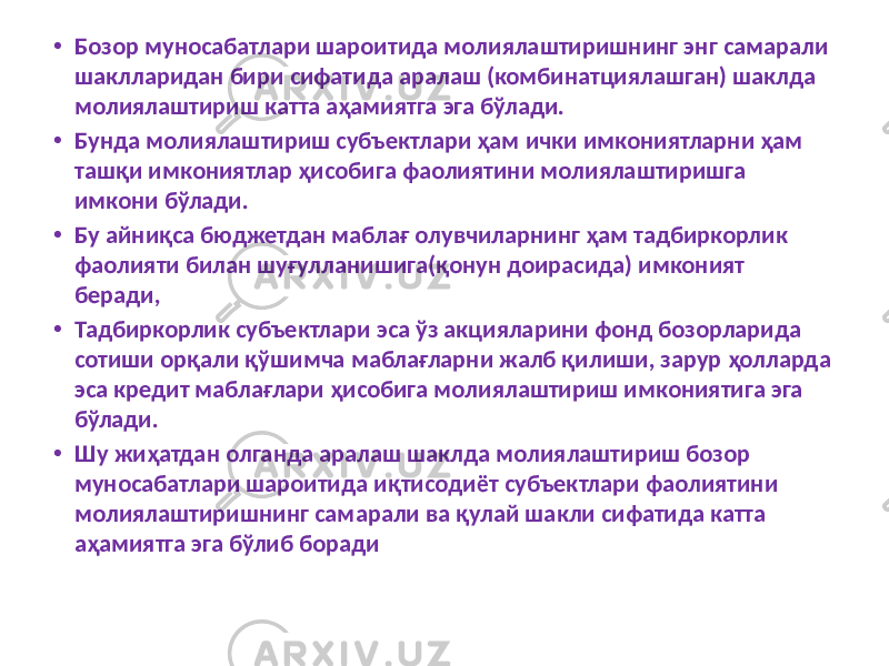 • Бозор муносабатлари шароитида молиялаштиришнинг энг самарали шаклларидан бири сифатида аралаш (комбинатциялашган) шаклда молиялаштириш катта аҳамиятга эга бўлади. • Бунда молиялаштириш субъектлари ҳам ички имкониятларни ҳам ташқи имкониятлар ҳисобига фаолиятини молиялаштиришга имкони бўлади. • Бу айниқса бюджетдан маблағ олувчиларнинг ҳам тадбиркорлик фаолияти билан шуғулланишига(қонун доирасида) имконият беради, • Тадбиркорлик субъектлари эса ўз акцияларини фонд бозорларида сотиши орқали қўшимча маблағларни жалб қилиши, зарур ҳолларда эса кредит маблағлари ҳисобига молиялаштириш имкониятига эга бўлади. • Шу жиҳатдан олганда аралаш шаклда молиялаштириш бозор муносабатлари шароитида иқтисодиёт субъектлари фаолиятини молиялаштиришнинг самарали ва қулай шакли сифатида катта аҳамиятга эга бўлиб боради 