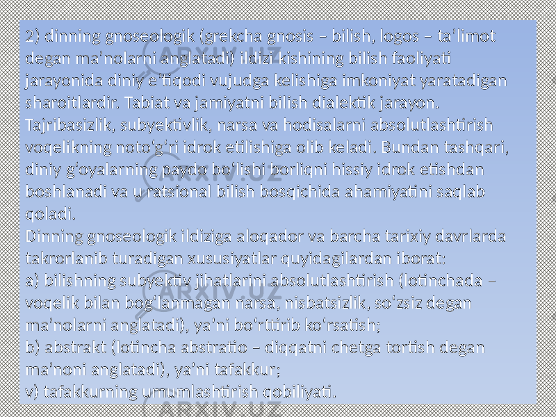 2) dinning gnoseologik (grekcha gnosis – bilish, logos – ta’limot degan ma’nolarni anglatadi) ildizi kishining bilish faoliyati jarayonida diniy e’tiqodi vujudga kelishiga imkoniyat yaratadigan sharoitlardir. Tabiat va jamiyatni bilish dialektik jarayon. Tajribasizlik, subyektivlik, narsa va hodisalarni absolutlashtirish voqelikning noto‘g‘ri idrok etilishiga olib keladi. Bundan tashqari, diniy g‘oyalarning paydo bo‘lishi borliqni hissiy idrok etishdan boshlanadi va u ratsional bilish bosqichida ahamiyatini saqlab qoladi. Dinning gnoseologik ildiziga aloqador va barcha tarixiy davrlarda takrorlanib turadigan xususiyatlar quyidagilardan iborat: a) bilishning subyektiv jihatlarini absolutlashtirish (lotinchada – voqelik bilan bog‘lanmagan narsa, nisbatsizlik, so‘zsiz degan ma’nolarni anglatadi), ya’ni bo‘rttirib ko‘rsatish; b) abstrakt (lotincha abstratio – diqqatni chetga tortish degan ma’noni anglatadi), ya’ni tafakkur; v) tafakkurning umumlashtirish qobiliyati. 