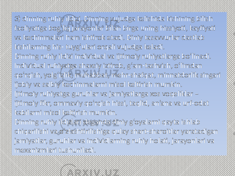 3) dinning ruhiy ildizi. Dinning vujudga kelishida kishining bilish faoliyatiga bog‘liq jarayonlar bilan birga uning hissiyoti, kayfiyati va kechinmalari ham ishtirok etadi. Diniy tasavvurlar dastlab kishilarning his- tuyg‘ulari orqali vujudga keladi. Dinning ruhiy ildizi individual va ijtimoiy ruhiyatlarga bo‘linadi. Individual ruhiyatga shaxsiy iztirob, g‘am-tashvish, o‘limdan qo‘rqish, yolg‘izlik, muhabbat, mehr-shafqat, minnatdorlik singari ijobiy va salbiy kechinmalarni misol keltirish mumkin. Ijtimoiy ruhiyatga guruhlar va jamiyatlarga xos voqeliklar – ijtimoiy fikr, ommaviy qo‘rqish hissi, taqlid, an’ana va urf-odat kabilarni misol keltirish mumkin. Dinning ruhiy ildizlari deganda diniy g‘oyalarni qayta ishlab chiqarilishi va o‘zlashtirilishiga qulay shart-sharoitlar yaratadigan jamiyatlar, guruhlar va individlarning ruhiy holati, jarayonlari va mexanizmlari tushuniladi. 