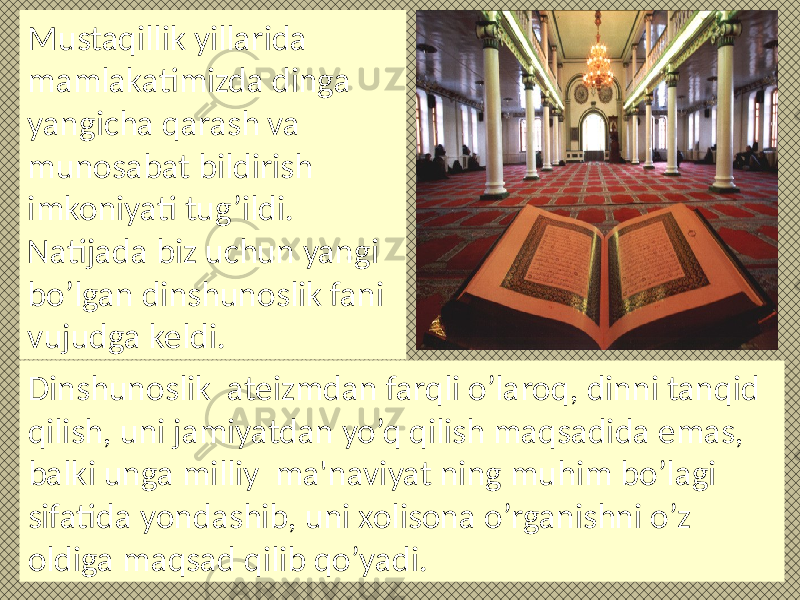 Mustaqillik yillarida mamlakatimizda dinga yangicha qarash va munosabat bildirish imkoniyati tug’ildi. Natijada biz uchun yangi bo’lgan dinshunoslik fani vujudga keldi. Dinshunoslik ateizmdan farqli o’laroq, dinni tanqid qilish, uni jamiyatdan yo’q qilish maqsadida emas, balki unga milliy ma&#39;naviyat ning muhim bo’lagi sifatida yondashib, uni xolisona o’rganishni o’z oldiga maqsad qilib qo’yadi. 