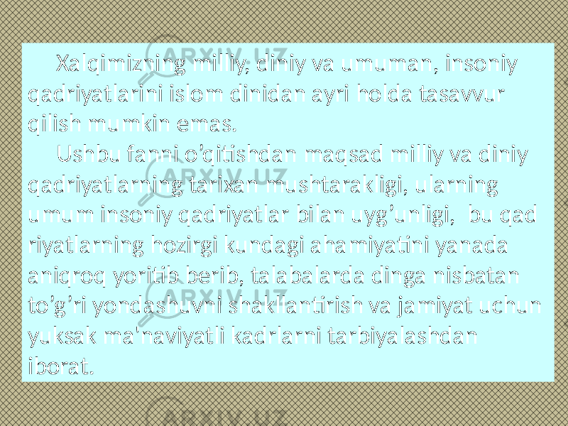 Xalqimizning milliy, diniy va umuman, insoniy qadriyatlarini islom dinidan ayri holda tasavvur qilish mumkin emas. Ushbu fanni o’qitishdan maqsad milliy va diniy qadriyatlarning tarixan mushtarakligi, ularning umum insoniy qadriyatlar bilan uyg’unligi, bu qad riyatlarning hozirgi kundagi ahami yatini yanada aniqroq yoritib berib, talabalarda dinga nisbatan to’g’ri yondashuvni shakllantirish va jamiyat uchun yuksak ma&#39;naviyatli kadrlarni tarbiyalashdan iborat. 