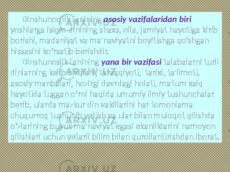 Dinshunocjlik fanining asosiy vazifalaridan biri yoshlarga islom dinining shaxs, oila, jamiyat hayotiga kirib borishi, madaniyat va ma&#39;naviyatni boyitishga qo’shgan hissasini ko’rsatib berishdir. Dinshunoslik fanining yana bir vazifasi talabalarni turli dinlarning kelib chiqishi, taraqqiyoti, tarixi, ta&#39;limoti, asosiy manbalari, hozirgi davrdagi holati, ma&#39;lum xalq hayotida tuggan o’rni haqida umumiy ilmiy tushunchalar berib, ularda mazkur din vakillarini har tomonlama chuqurroq tushunib yetish va ular bilan muloqot qilishda o’zlarining buyuk ma&#39;naviyat egasi ekanliklarini namoyon qilishlari uchun yetarli bilim bilan qurollantirishdan iborat. 