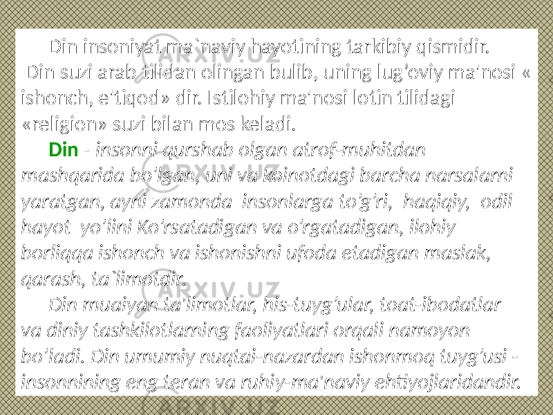 Din insoniyat ma`naviy hayotining tarkibiy qismidir. Din suzi arab tilidan olingan bulib, uning lug’oviy ma&#39;nosi « ishonch, e&#39;tiqod» dir. Istilohiy ma&#39;nosi lotin tilidagi «religion» suzi bilan mos keladi. Din - insonni qurshab olgan atrof-muhitdan mashqarida bo’lgan, uni va koinotdagi barcha narsalarni yaratgan, ayni zamonda insonlarga to’g’ri, haqiqiy, odil hayot yo’lini Ko’rsatadigan va o’rgatadigan, ilohiy borliqqa ishonch va ishonishni ufoda etadigan maslak, qarash, ta`limotdir. Din muaiyan ta&#39;limotlar, his-tuyg’ular, toat-ibodatlar va diniy tashkilotlarning faoliyatlari orqali namoyon bo’ladi. Din umumiy nuqtai-nazardan ishonmoq tuyg’usi - insonnining eng teran va ruhiy-ma&#39;naviy ehtiyojlaridandir. 